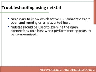 Troubleshooting using netstat
 Necessary to know which active TCP connections are
open and running on a networked host.
 Netstat should be used to examine the open
connections on a host when performance appears to
be compromised.
NETWORKING TROUBLESHOOTING
 