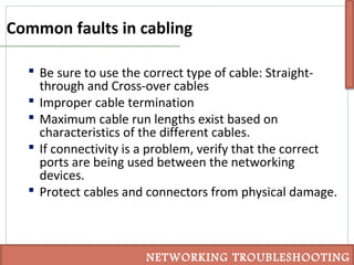 Common faults in cabling
NETWORKING TROUBLESHOOTING
 Be sure to use the correct type of cable: Straight-
through and Cross-over cables
 Improper cable termination
 Maximum cable run lengths exist based on
characteristics of the different cables.
 If connectivity is a problem, verify that the correct
ports are being used between the networking
devices.
 Protect cables and connectors from physical damage.
 