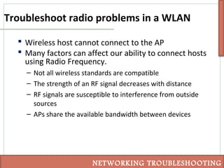 Troubleshoot radio problems in a WLAN
 Wireless host cannot connect to the AP
 Many factors can affect our ability to connect hosts
using Radio Frequency.
– Not all wireless standards are compatible
– The strength of an RF signal decreases with distance
– RF signals are susceptible to interference from outside
sources
– APs share the available bandwidth between devices
NETWORKING TROUBLESHOOTING
 