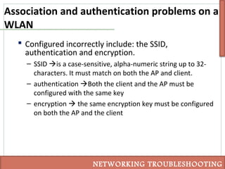 Association and authentication problems on a
WLAN
 Configured incorrectly include: the SSID,
authentication and encryption.
– SSID is a case-sensitive, alpha-numeric string up to 32-
characters. It must match on both the AP and client.
– authentication Both the client and the AP must be
configured with the same key
– encryption  the same encryption key must be configured
on both the AP and the client
NETWORKING TROUBLESHOOTING
 