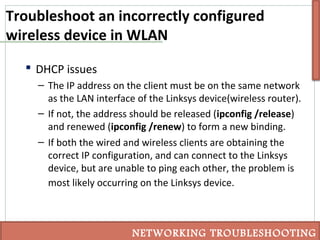 Troubleshoot an incorrectly configured
wireless device in WLAN
 DHCP issues
– The IP address on the client must be on the same network
as the LAN interface of the Linksys device(wireless router).
– If not, the address should be released (ipconfig /release)
and renewed (ipconfig /renew) to form a new binding.
– If both the wired and wireless clients are obtaining the
correct IP configuration, and can connect to the Linksys
device, but are unable to ping each other, the problem is
most likely occurring on the Linksys device.
NETWORKING TROUBLESHOOTING
 