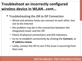 Troubleshoot an incorrectly configured
wireless device in WLAN…cont…
 Troubleshooting the ISR to ISP Connection
– Wired and wireless hosts can connect to each other, but
not to the Internet
– the problem may be in the connection between the
integrated router and the ISP.
– Check all physical connections and LED indicators.
– try to re-establish connectivity by clicking the Connect, or
IP address renew.
– Lastly, contact the ISP to see if the issue is occurring from
their end.
NETWORKING TROUBLESHOOTING
 