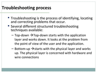 Troubleshooting process
 Troubleshooting is the process of identifying, locating
and correcting problems that occur.
 Several different structured troubleshooting
techniques available:
– Top-down Top-down starts with the application
layer and works down. It looks at the problem from
the point of view of the user and the application.
– Bottom-up starts with the physical layer and works
up. The physical layer is concerned with hardware and
wire connections
 