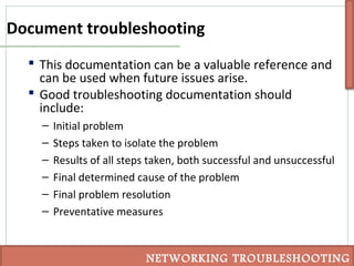 Document troubleshooting
 This documentation can be a valuable reference and
can be used when future issues arise.
 Good troubleshooting documentation should
include:
– Initial problem
– Steps taken to isolate the problem
– Results of all steps taken, both successful and unsuccessful
– Final determined cause of the problem
– Final problem resolution
– Preventative measures
NETWORKING TROUBLESHOOTING
 
