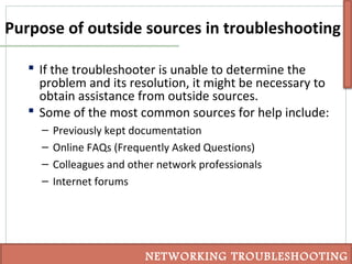Purpose of outside sources in troubleshooting
 If the troubleshooter is unable to determine the
problem and its resolution, it might be necessary to
obtain assistance from outside sources.
 Some of the most common sources for help include:
– Previously kept documentation
– Online FAQs (Frequently Asked Questions)
– Colleagues and other network professionals
– Internet forums
NETWORKING TROUBLESHOOTING
 