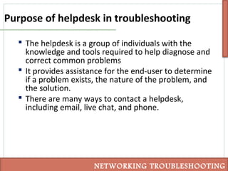Purpose of helpdesk in troubleshooting
 The helpdesk is a group of individuals with the
knowledge and tools required to help diagnose and
correct common problems
 It provides assistance for the end-user to determine
if a problem exists, the nature of the problem, and
the solution.
 There are many ways to contact a helpdesk,
including email, live chat, and phone.
NETWORKING TROUBLESHOOTING
 