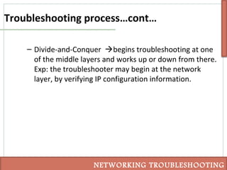Troubleshooting process…cont…
– Divide-and-Conquer begins troubleshooting at one
of the middle layers and works up or down from there.
Exp: the troubleshooter may begin at the network
layer, by verifying IP configuration information.
NETWORKING TROUBLESHOOTING
 