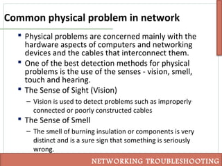 Common physical problem in network
 Physical problems are concerned mainly with the
hardware aspects of computers and networking
devices and the cables that interconnect them.
 One of the best detection methods for physical
problems is the use of the senses - vision, smell,
touch and hearing.
 The Sense of Sight (Vision)
– Vision is used to detect problems such as improperly
connected or poorly constructed cables
 The Sense of Smell
– The smell of burning insulation or components is very
distinct and is a sure sign that something is seriously
wrong.
NETWORKING TROUBLESHOOTING
 