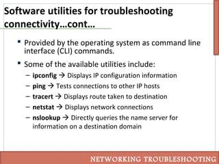 Software utilities for troubleshooting
connectivity…cont…
 Provided by the operating system as command line
interface (CLI) commands.
 Some of the available utilities include:
– ipconfig  Displays IP configuration information
– ping  Tests connections to other IP hosts
– tracert  Displays route taken to destination
– netstat  Displays network connections
– nslookup  Directly queries the name server for
information on a destination domain
NETWORKING TROUBLESHOOTING
 