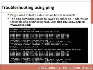 Troubleshooting using ping
 Ping is used to test if a destination host is reachable.
 The ping command can be followed by either an IP address or
the name of a destination host. Exp: ping 192.168.7.5/ping
www.cisco.com
NETWORKING TROUBLESHOOTING
 