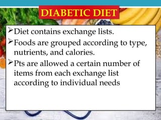 DIABETIC DIET
Diet contains exchange lists.
Foods are grouped according to type,
nutrients, and calories.
Pts are allowed a certain number of
items from each exchange list
according to individual needs
 