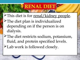 RENAL DIET
This diet is for renal/kidney people.
The diet plan is individualized
depending on if the person is on
dialysis.
The diet restricts sodium, potassium,
fluid, and protein specified levels.
Lab work is followed closely.
 