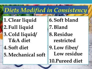 1.Clear liquid
2.Full liquid
3.Cold liquid/
T&A diet
4.Soft diet
5.Mechanical soft
Diets Modified in Consistency
6.Soft bland
7.Bland
8.Residue
restricted
9.Low fiber/
Low residue
10.Pureed diet
 
