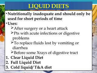 LIQUID DIETS
•Nutritionally inadequate and should only be
used for short periods of time
•Uses:
After surgery or a heart attack
Pts with acute infections or digestive
problems
To replace fluids lost by vomiting or
diarrhea
Before some Xrays of digestive tract
1. Clear Liquid Diet
2. Full Liquid Diet
3. Cold liquid/ T&A diet
 