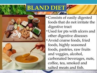 •Consists of easily digested
foods that do not irritate the
digestive tract
•Used for pts with ulcers and
other digestive diseases
•Avoid coarse foods, fried
foods, highly seasoned
foods, pastries, raw fruits
and veggies, alcohol,
carbonated beverages, nuts,
coffee, tea, smoked and
salted meats and fish.
BLAND DIET
 
