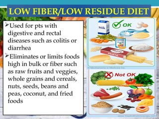 LOW FIBER/LOW RESIDUE DIET
Used for pts with
digestive and rectal
diseases such as colitis or
diarrhea
Eliminates or limits foods
high in bulk or fiber such
as raw fruits and veggies,
whole grains and cereals,
nuts, seeds, beans and
peas, coconut, and fried
foods
 