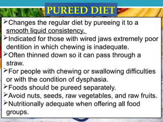 PUREED DIET
Changes the regular diet by pureeing it to a
smooth liquid consistency.
Indicated for those with wired jaws extremely poor
dentition in which chewing is inadequate.
Often thinned down so it can pass through a
straw.
For people with chewing or swallowing difficulties
or with the condition of dysphasia.
Foods should be pureed separately.
Avoid nuts, seeds, raw vegetables, and raw fruits.
Nutritionally adequate when offering all food
groups.
 