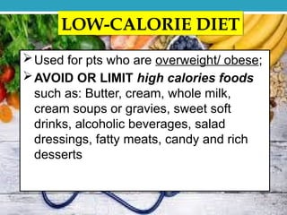 LOW-CALORIE DIET
Used for pts who are overweight/ obese;
AVOID OR LIMIT high calories foods
such as: Butter, cream, whole milk,
cream soups or gravies, sweet soft
drinks, alcoholic beverages, salad
dressings, fatty meats, candy and rich
desserts
 