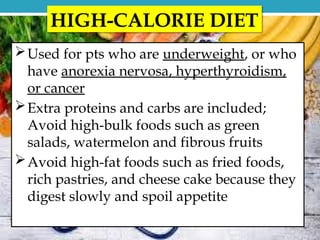 HIGH-CALORIE DIET
Used for pts who are underweight, or who
have anorexia nervosa, hyperthyroidism,
or cancer
Extra proteins and carbs are included;
Avoid high-bulk foods such as green
salads, watermelon and fibrous fruits
Avoid high-fat foods such as fried foods,
rich pastries, and cheese cake because they
digest slowly and spoil appetite
 