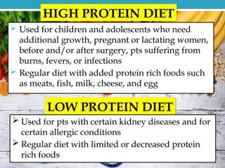 HIGH PROTEIN DIET
 Used for children and adolescents who need
additional growth, pregnant or lactating women,
before and/or after surgery, pts suffering from
burns, fevers, or infections
 Regular diet with added protein rich foods such
as meats, fish, milk, cheese, and egg
LOW PROTEIN DIET
 Used for pts with certain kidney diseases and for
certain allergic conditions
 Regular diet with limited or decreased protein
rich foods
 