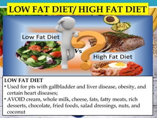LOW FAT DIET
• Used for pts with gallbladder and liver disease, obesity, and
certain heart diseases;
• AVOID cream, whole milk, cheese, fats, fatty meats, rich
desserts, chocolate, fried foods, salad dressings, nuts, and
coconut
LOW FAT DIET/ HIGH FAT DIET
 