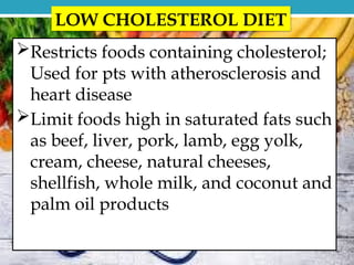 LOW CHOLESTEROL DIET
Restricts foods containing cholesterol;
Used for pts with atherosclerosis and
heart disease
Limit foods high in saturated fats such
as beef, liver, pork, lamb, egg yolk,
cream, cheese, natural cheeses,
shellfish, whole milk, and coconut and
palm oil products
 
