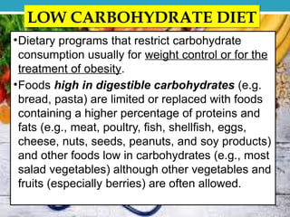 LOW CARBOHYDRATE DIET
•Dietary programs that restrict carbohydrate
consumption usually for weight control or for the
treatment of obesity.
•Foods high in digestible carbohydrates (e.g.
bread, pasta) are limited or replaced with foods
containing a higher percentage of proteins and
fats (e.g., meat, poultry, fish, shellfish, eggs,
cheese, nuts, seeds, peanuts, and soy products)
and other foods low in carbohydrates (e.g., most
salad vegetables) although other vegetables and
fruits (especially berries) are often allowed.
 
