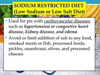  Used for pts with cardiovascular diseases
such as hypertension or congestive heart
disease, kidney disease, and edema
 Avoid or limit addition of salt to any food,
smoked meats or fish, processed foods,
pickles, sauerkraut, olives, and processed
cheeses
SODIUM RESTRICTED DIET
(Low Sodium or Low Salt Diet)
 