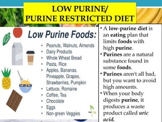 LOW PURINE/
PURINE RESTRICTED DIET
• A low-purine diet is
an eating plan that
limits foods with
high purine.
• Purines are a natural
substance found in
some foods.
• Purines aren't all bad,
but you want to avoid
high amounts.
• When your body
digests purine, it
produces a waste
product called uric
acid.
 