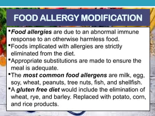 FOOD ALLERGY MODIFICATION
Food allergies are due to an abnormal immune
response to an otherwise harmless food.
Foods implicated with allergies are strictly
eliminated from the diet.
Appropriate substitutions are made to ensure the
meal is adequate.
The most common food allergens are milk, egg,
soy, wheat, peanuts, tree nuts, fish, and shellfish.
A gluten free diet would include the elimination of
wheat, rye, and barley. Replaced with potato, corn,
and rice products.
 