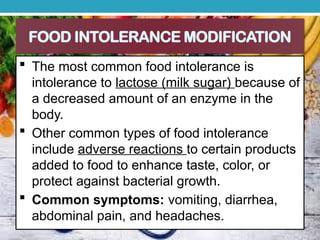 FOOD INTOLERANCE MODIFICATION
 The most common food intolerance is
intolerance to lactose (milk sugar) because of
a decreased amount of an enzyme in the
body.
 Other common types of food intolerance
include adverse reactions to certain products
added to food to enhance taste, color, or
protect against bacterial growth.
 Common symptoms: vomiting, diarrhea,
abdominal pain, and headaches.
 