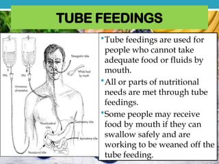 TUBE FEEDINGS
Tube feedings are used for
people who cannot take
adequate food or fluids by
mouth.
All or parts of nutritional
needs are met through tube
feedings.
Some people may receive
food by mouth if they can
swallow safely and are
working to be weaned off the
tube feeding.
 