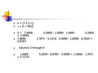  x = [1 2 3 1];
 >> X = fft(x)
 X = 7.0000 -2.0000 - 1.0000i 1.0000 -2.0000
+ 1.0000i
 7.0000 1.7071 - 5.1213i -2.0000 - 1.0000i 0.2929 +
0.8787i
 Columns 5 through 8
 1.0000 0.2929 - 0.8787i -2.0000 + 1.0000i 1.7071
+ 5.1213i
 
