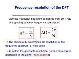 Discrete frequency spectrum computed from DFT has
the spacing between frequency samples of:
N
f
f s


N
2


 The choice of N determines the resolution of the
frequency spectrum, or vice-versa
 To obtain the adequate resolution, some zeros can be
appended to the signal (zero padding)
Frequency resolution of the DFT
 