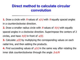 Direct method to calculate circular
convolution
1. Draw a circle with N values of x(n) with N equally spaced angles
in a counterclockwise direction.
2. Draw a smaller radius circle with N values of h(n) with equally
spaced angles in a clockwise direction. Superimpose the centers of 2
circles, and have h(0) in front of x(0).
3. Calculate y(0) by multiplying the corresponding values on each
radial line, and then adding the products.
4. Find succeeding values of y(n) in the same way after rotating the
inner disk counterclockwise through the angle 2πk/N
 