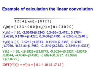 x1(n) = [ 1 2 3 4 ]; x2(n) = [ 0 1 2 3 ]
x’1(n) = [ 1 2 3 4 0 0 0 ]; x’2(n) = [ 0 1 2 3 0 0 0 ]
X’1(k) = [ 10, -2.0245-j6.2240, 0.3460+j2.4791, 0.1784-
j2.4220, 0.1784+j2.4220, 0.3460-j2.4791, -2.0245-j6.2240 ];
X’2(k) = [ 6, -2.5245-j4.0333, -0.1540+j2.2383, -0.3216-
j1.7950, -0.3216+j1.7950, -0.1540-j2.2383, -2.5245+j4.0333];
Y’(k) = [ 60, -19.9928+j23.8775, -5.6024+j0.3927, -5.8342-
j0.8644, -4.4049+j0.4585, -5.6024-j0.3927, -19.9928
+j23.8775 ]
IDFT{Y’(k)} = y’(n) = [ 0 1 4 10 16 17 12 ]
Example of calculation the linear convolution
 