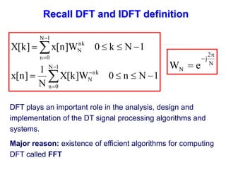 DFT plays an important role in the analysis, design and
implementation of the DT signal processing algorithms and
systems.
Major reason: existence of efficient algorithms for computing
DFT called FFT
N
2
j
N e
W



1
N
n
0
W
]
k
[
X
N
1
]
n
[
x
1
N
k
0
W
]
n
[
x
]
k
[
X
1
N
0
n
nk
N
1
N
0
n
nk
N















Recall DFT and IDFT definition
 