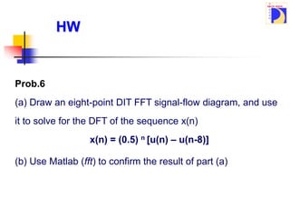 Prob.6
(a) Draw an eight-point DIT FFT signal-flow diagram, and use
it to solve for the DFT of the sequence x(n)
x(n) = (0.5) n [u(n) – u(n-8)]
HW
(b) Use Matlab (fft) to confirm the result of part (a)
 
