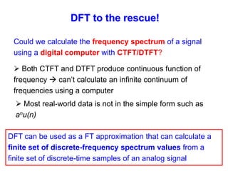 DFT to the rescue!
 Both CTFT and DTFT produce continuous function of
frequency  can’t calculate an infinite continuum of
frequencies using a computer
 Most real-world data is not in the simple form such as
anu(n)
DFT can be used as a FT approximation that can calculate a
finite set of discrete-frequency spectrum values from a
finite set of discrete-time samples of an analog signal
Could we calculate the frequency spectrum of a signal
using a digital computer with CTFT/DTFT?
 