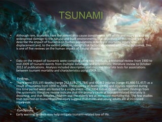 TSUNAMI
• Although rare, tsunamis have the potential to cause considerable loss of life and injury as well as
widespread damage to the natural and built environments. The objectives of this review were to
describe the impact of tsunamis on human populations in terms of mortality, injury, and
displacement and, to the extent possible, identify risk factors associated with these outcomes. This
is one of five reviews on the human impact of natural disasters.
• Data on the impact of tsunamis were compiled using two methods, a historical review from 1900 to
mid 2009 of tsunami events from multiple databases and a systematic literature review to October
2012 of publications. Analysis included descriptive statistics and bivariate tests for associations
between tsunami mortality and characteristics using STATA 11.
Findings
• There were 255,195 deaths (range 252,619-275,784) and 48,462 injuries (range 45,466-51,457) as a
result of tsunamis from 1900 to 2009. The majority of deaths (89%) and injuries reported during
this time period were attributed to a single event –the 2004 Indian Ocean tsunami. Findings from
the systematic literature review indicate that the primary cause of tsunami-related mortality is
drowning, and that females, children and the elderly are at increased mortality risk. The few studies
that reported on tsunami-related injury suggest that males and young adults are at increased
injury-risk.
Conclusions
• Early warning systems may help mitigate tsunami-related loss of life.
 