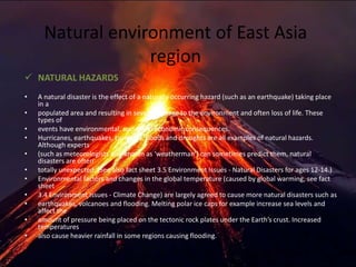 Natural environment of East Asia
region
 NATURAL HAZARDS
• A natural disaster is the effect of a naturally occurring hazard (such as an earthquake) taking place
in a
• populated area and resulting in severe damage to the environment and often loss of life. These
types of
• events have environmental, social and economic consequences.
• Hurricanes, earthquakes, tsunamis, floods and droughts are all examples of natural hazards.
Although experts
• (such as meteorologists also known as ‘weatherman’) can sometimes predict them, natural
disasters are often
• totally unexpected. (See also fact sheet 3.5 Environment Issues - Natural Disasters for ages 12-14.)
• Environmental factors and changes in the global temperature (caused by global warming, see fact
sheet
• 3.4 Environment Issues - Climate Change) are largely agreed to cause more natural disasters such as
• earthquakes, volcanoes and flooding. Melting polar ice caps for example increase sea levels and
affect the
• amount of pressure being placed on the tectonic rock plates under the Earth’s crust. Increased
temperatures
• also cause heavier rainfall in some regions causing flooding.
 