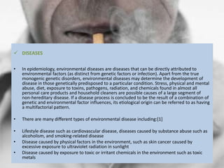  DISEASES
• In epidemiology, environmental diseases are diseases that can be directly attributed to
environmental factors (as distinct from genetic factors or infection). Apart from the true
monogenic genetic disorders, environmental diseases may determine the development of
disease in those genetically predisposed to a particular condition. Stress, physical and mental
abuse, diet, exposure to toxins, pathogens, radiation, and chemicals found in almost all
personal care products and household cleaners are possible causes of a large segment of
non-hereditary disease. If a disease process is concluded to be the result of a combination of
genetic and environmental factor influences, its etiological origin can be referred to as having
a multifactorial pattern.
• There are many different types of environmental disease including:[1]
• Lifestyle disease such as cardiovascular disease, diseases caused by substance abuse such as
alcoholism, and smoking-related disease
• Disease caused by physical factors in the environment, such as skin cancer caused by
excessive exposure to ultraviolet radiation in sunlight
• Disease caused by exposure to toxic or irritant chemicals in the environment such as toxic
metals
 