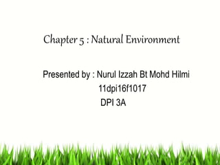 Chapter 5 : Natural Environment
Presented by : Nurul Izzah Bt Mohd Hilmi
11dpi16f1017
DPI 3A
 