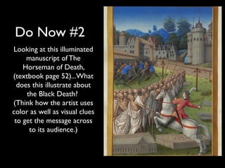 Do Now #2
Looking at this illuminated
     manuscript of The
    Horseman of Death,
(textbook page 52)...What
  does this illustrate about
     the Black Death?
(Think how the artist uses
color as well as visual clues
 to get the message across
      to its audience.)
 