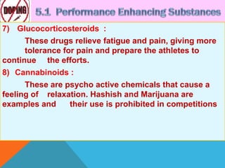 7) Glucocorticosteroids :
These drugs relieve fatigue and pain, giving more
tolerance for pain and prepare the athletes to
continue the efforts.
8) Cannabinoids :
These are psycho active chemicals that cause a
feeling of relaxation. Hashish and Marijuana are
examples and their use is prohibited in competitions
 