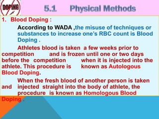 1. Blood Doping :
According to WADA ,the misuse of techniques or
substances to increase one’s RBC count is Blood
Doping .
Athletes blood is taken a few weeks prior to
competition and is frozen until one or two days
before the competition when it is injected into the
athlete. This procedure is known as Autologous
Blood Doping.
When the fresh blood of another person is taken
and injected straight into the body of athlete, the
procedure is known as Homologous Blood
Doping .
 