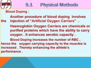 Blood Doping :
Another procedure of blood doping involves
the injection of “Artificial Oxygen Carriers” .
Haemoglobin Oxygen Carriers are chemicals or
purified proteins which have the ability to carry
oxygen . It enhances aerobic capacity .
Blood Doping increases the number of RBC ,
hence the oxygen carrying capacity to the muscles is
increased . Thereby enhancing the athlete’s
performance .
 