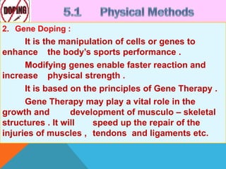 2. Gene Doping :
It is the manipulation of cells or genes to
enhance the body’s sports performance .
Modifying genes enable faster reaction and
increase physical strength .
It is based on the principles of Gene Therapy .
Gene Therapy may play a vital role in the
growth and development of musculo – skeletal
structures . It will speed up the repair of the
injuries of muscles , tendons and ligaments etc.
 