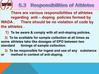 There are various responsibilities of athletes
regarding anti – doping policies formed by
WADA . There should be no violation of code by
the athletes .
1) To be aware & comply with all anti-doping policies.
2) To be available for sample collection at all times as
some athletes take like dosages of EPO between two
standard timings of sample collection.
3) To be responsible for ingest and use of any substance
or method in context of anti-doping.
 