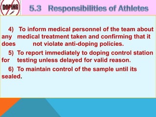 4) To inform medical personnel of the team about
any medical treatment taken and confirming that it
does not violate anti-doping policies.
5) To report immediately to doping control station
for testing unless delayed for valid reason.
6) To maintain control of the sample until its
sealed.
 
